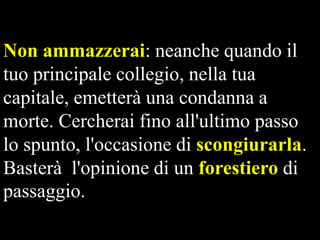 Non ammazzerai: neanche quando il
tuo principale collegio, nella tua
capitale, emetterà una condanna a
morte. Cercherai fino all'ultimo passo
lo spunto, l'occasione di scongiurarla.
Basterà l'opinione di un forestiero di
passaggio.

 