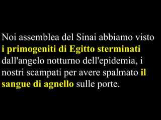 Noi assemblea del Sinai abbiamo visto
i primogeniti di Egitto sterminati
dall'angelo notturno dell'epidemia, i
nostri scampati per avere spalmato il
sangue di agnello sulle porte.

 