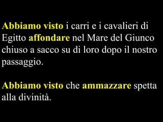 Abbiamo visto i carri e i cavalieri di
Egitto affondare nel Mare del Giunco
chiuso a sacco su di loro dopo il nostro
passaggio.
Abbiamo visto che ammazzare spetta
alla divinità.

 