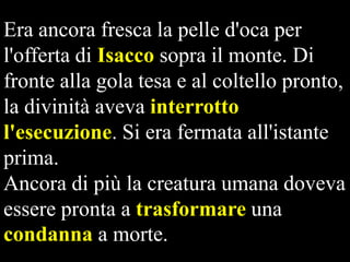Era ancora fresca la pelle d'oca per
l'offerta di Isacco sopra il monte. Di
fronte alla gola tesa e al coltello pronto,
la divinità aveva interrotto
l'esecuzione. Si era fermata all'istante
prima.
Ancora di più la creatura umana doveva
essere pronta a trasformare una
condanna a morte.

 