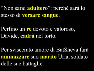 “Non sarai adultero”: perché sarà lo
stesso di versare sangue.
Perfino un re devoto e valoroso,
Davide, cadrà nel torto.
Per sviscerato amore di BatSheva farà
ammazzare suo marito Uria, soldato
delle sue battaglie.

 