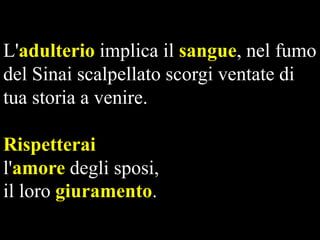 L'adulterio implica il sangue, nel fumo
del Sinai scalpellato scorgi ventate di
tua storia a venire.

Rispetterai
l'amore degli sposi,
il loro giuramento.

 
