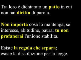 Tra loro è dichiarato un patto in cui
non hai diritto di parola.
Non importa cosa lo mantenga, se
interesse, abitudine, paura: tu non
profanerai l'unione stabilita.

Esiste la regola che separa;
esiste la dissoluzione per la legge.

 