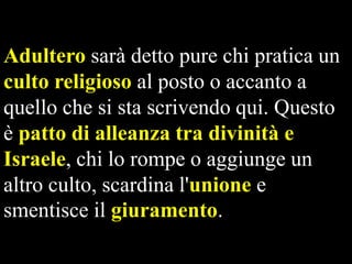 Adultero sarà detto pure chi pratica un
culto religioso al posto o accanto a
quello che si sta scrivendo qui. Questo
è patto di alleanza tra divinità e
Israele, chi lo rompe o aggiunge un
altro culto, scardina l'unione e
smentisce il giuramento.

 