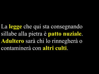 La legge che qui sta consegnando
sillabe alla pietra è patto nuziale.
Adultero sarà chi lo rinnegherà o
contaminerà con altri culti.

 
