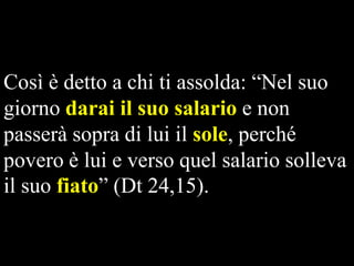 Così è detto a chi ti assolda: “Nel suo
giorno darai il suo salario e non
passerà sopra di lui il sole, perché
povero è lui e verso quel salario solleva
il suo fiato” (Dt 24,15).

 