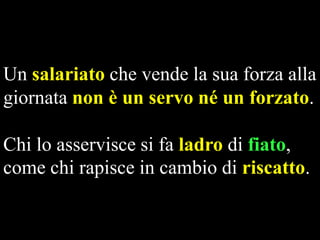 Un salariato che vende la sua forza alla
giornata non è un servo né un forzato.

Chi lo asservisce si fa ladro di fiato,
come chi rapisce in cambio di riscatto.

 