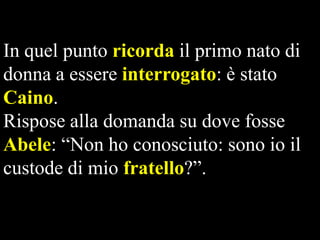 In quel punto ricorda il primo nato di
donna a essere interrogato: è stato
Caino.
Rispose alla domanda su dove fosse
Abele: “Non ho conosciuto: sono io il
custode di mio fratello?”.

 