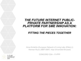 THE FUTURE INTERNET PUBLIC-
  PRIVATE PARTNERSHIP AS A
PLATFORM FOR SME INNOVATION:

   FITTING THE PIECES TOGETHER




 Anna Kivilehto (European Network of Living Labs (ENoLL))
   Herman Rucic (IBBT-SMIT, Vrije Universiteit Brussel)

                CONCORD CSA – FI-PPP
 