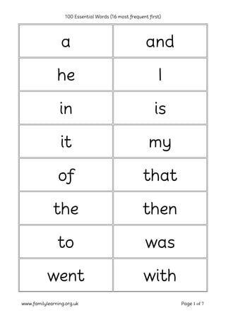 100 Essential Words (16 most frequent first)




                 a                                      and

               he                                            I

                in                                         is

                 it                                      my

                of                                    that

              the                                     then

               to                                      was

           went                                        with
www.familylearning.org.uk                                         Page 1 of 7
 