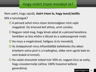 Hogy miért írtam mindezt le?
Nem azért, hogy sajnálj. Azért írtam le, hogy tanulj belőle.
Mik a tanulságok?
A pénzed sehol nincs olyan biztonságban mint saját
magadnál. De értened kell ahhoz, amit csinálsz.
Nagyon nézd meg, hogy kinek adod át a pénzed kezelésre.
Senkiben se bízz elsőre a látszat és a szakzsargonok miatt.
Ha rossz a megérzésed, hallgass rá és menekülj.
Az önképzésnél nincs kifizetődőbb befektetés (ha akkor
értettem volna picit is a tradinghez, ebbe nem ugrok bele és
nem bukok el ennyit).
Ha valaki elvesztett neked már 50%-ot, nagyon kicsi az esély,
hogy visszatermelje (ahhoz 100% hozamot kellene
generálnia).
11
 