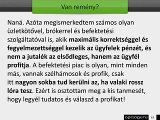 Van remény?
Naná. Azóta megismerkedtem számos olyan
üzletkötővel, brókerrel és befektetési
szolgáltatóval is, akik maximális korrektséggel és
fegyelmezettséggel kezelik az ügyfelek pénzét, és
nem a jutalék az elsődleges, hanem az ügyfél
profitja. A befektetési piac is olyan, mint minden
más, vannak szélhámosok és profik, csak
itt nagyon sokba tud kerülni az, ha valaki rossz
lóra tesz. Ezért is osztottam meg a kis tanmesét,
hogy legyél tudatos és válaszd a profikat!
12
 