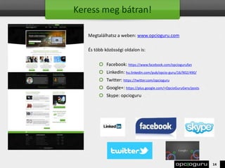 Keress meg bátran!
Megtalálhatsz a weben: www.opcioguru.com
És több közösségi oldalon is:
Facebook: https://www.facebook.com/opciogurufan
LinkedIn: hu.linkedin.com/pub/opcio-guru/16/902/490/
Twitter: https://twitter.com/opcioguru
Google+: https://plus.google.com/+OpcioGuruGery/posts
Skype: opcioguru
14
 