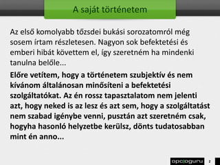 A saját történetem
Az első komolyabb tőzsdei bukási sorozatomról még
sosem írtam részletesen. Nagyon sok befektetési és
emberi hibát követtem el, így szeretném ha mindenki
tanulna belőle...
Előre vetítem, hogy a történetem szubjektív és nem
kívánom általánosan minősíteni a befektetési
szolgáltatókat. Az én rossz tapasztalatom nem jelenti
azt, hogy neked is az lesz és azt sem, hogy a szolgáltatást
nem szabad igénybe venni, pusztán azt szeretném csak,
hogyha hasonló helyzetbe kerülsz, dönts tudatosabban
mint én anno...
2
 