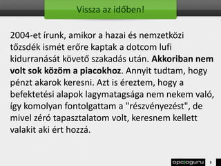 Vissza az időben!
2004-et írunk, amikor a hazai és nemzetközi
tőzsdék ismét erőre kaptak a dotcom lufi
kidurranását követő szakadás után. Akkoriban nem
volt sok közöm a piacokhoz. Annyit tudtam, hogy
pénzt akarok keresni. Azt is éreztem, hogy a
befektetési alapok lagymatagsága nem nekem való,
így komolyan fontolgattam a "részvényezést", de
mivel zéró tapasztalatom volt, keresnem kellett
valakit aki ért hozzá.
3
 