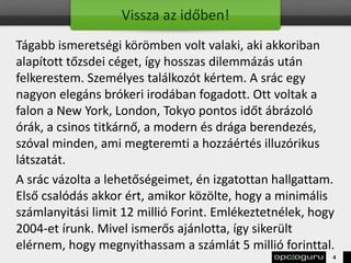 Vissza az időben!
Tágabb ismeretségi körömben volt valaki, aki akkoriban
alapított tőzsdei céget, így hosszas dilemmázás után
felkerestem. Személyes találkozót kértem. A srác egy
nagyon elegáns brókeri irodában fogadott. Ott voltak a
falon a New York, London, Tokyo pontos időt ábrázoló
órák, a csinos titkárnő, a modern és drága berendezés,
szóval minden, ami megteremti a hozzáértés illuzórikus
látszatát.
A srác vázolta a lehetőségeimet, én izgatottan hallgattam.
Első csalódás akkor ért, amikor közölte, hogy a minimális
számlanyitási limit 12 millió Forint. Emlékeztetnélek, hogy
2004-et írunk. Mivel ismerős ajánlotta, így sikerült
elérnem, hogy megnyithassam a számlát 5 millió forinttal.
4
 