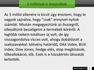 5 millióval is lesajnáltak
Az 5 millió ellenére is kicsit úgy éreztem, hogy le
vagyok sajnálva, hogy "csak" ennyivel nyitok
számlát. Miután megegyeztünk az összegről,
elkezdtünk beszélgetni a termékek köréről. A
legtöbb nekem totálisan új volt, de így
visszagondolva vicces volt, ahogy dobálózott a
szakszavakkal: kötvény határidő, DAX index, BUX
index, Dow Jones, hedge-elés, stop megbízások,
tőkeallokáció, stb. Ezek is a hozzáértés látszatát
keltették.
5
 