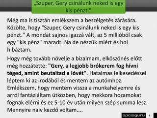 „Szuper, Gery csinálunk neked is egy
kis pénzt."
Még ma is tisztán emlékszem a beszélgetés zárására.
Közölte, hogy "Szuper, Gery csinálunk neked is egy kis
pénzt." A mondat sajnos igazzá vált, az 5 millióból csak
egy "kis pénz" maradt. Na de nézzük miért és hol
hibáztam.
Hogy még tovább növelje a bizalmam, elköszönés előtt
még hozzátette: "Gery, a legjobb brókerem fog hívni
téged, amint beutaltad a lóvét". Hatalmas lelkesedéssel
léptem ki az irodából és mentem az autómhoz.
Emlékszem, hogy mentem vissza a munkahelyemre és
arról fantáziáltam útközben, hogy mekkora hozamokat
fognak elérni és ez 5-10 év után milyen szép summa lesz.
Mennyire naiv kezdő voltam....
6
 