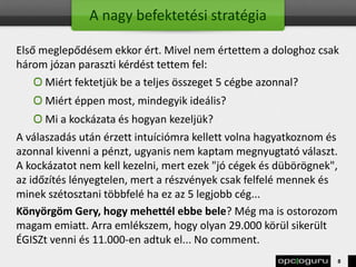 A nagy befektetési stratégia
Első meglepődésem ekkor ért. Mivel nem értettem a dologhoz csak
három józan paraszti kérdést tettem fel:
Miért fektetjük be a teljes összeget 5 cégbe azonnal?
Miért éppen most, mindegyik ideális?
Mi a kockázata és hogyan kezeljük?
A válaszadás után érzett intuíciómra kellett volna hagyatkoznom és
azonnal kivenni a pénzt, ugyanis nem kaptam megnyugtató választ.
A kockázatot nem kell kezelni, mert ezek "jó cégek és dübörögnek",
az időzítés lényegtelen, mert a részvények csak felfelé mennek és
minek szétosztani többfelé ha ez az 5 legjobb cég...
Könyörgöm Gery, hogy mehettél ebbe bele? Még ma is ostorozom
magam emiatt. Arra emlékszem, hogy olyan 29.000 körül sikerült
ÉGISZt venni és 11.000-en adtuk el... No comment.
8
 