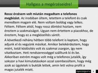 Hallgass a megérzéseidre!
Rossz érzésem volt miután megadtam a telefonos
megbízást. Az irodában ültem, letettem a telefont és csak
meredtem magam elé. Nem voltam boldog vagy lelkes.
Féltem. Féltem attól, hogy rossz döntést hoztam, nem
éreztem a szakmaiságot. Ugyan nem értettem a piacokhoz, de
éreztem, hogy ez a megközelítés sántít.
A következő néhány hétben több telefont is kaptam, hogy
adjunk el és vegyünk másikat. Amikor belekérdeztem, hogy
miért, totál ködösítés volt és szakmai zsargon, így nem
vitatkoztam. Heti rendszerességgel szálltunk ki és be.
Akkoriban extrém magas volt még a telefonos jutalék, így
sokszor a havi kimutatásokon azzal szembesültem, hogy még
azok az ügyletek is bukták lettek, amin lett volna profit a
magas jutalék miatt. 9
 