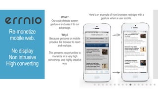 Re-monetize
mobile web.
No display
Non intrusive
High converting
What?
Our code detects screen
gestures and uses it to our
advantage.
Why?
Because gestures on mobile
provoke the browser to react
and reshape.
This presents opportunities to
monetize in a very high
converting, and highly creative
way.
Here’s an example of how browsers reshape with a
gesture when a user scrolls.
 