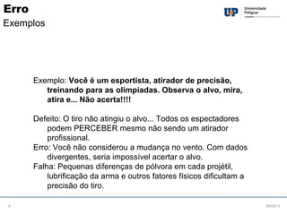 Exemplo: Você é um esportista, atirador de precisão,
treinando para as olimpíadas. Observa o alvo, mira,
atira e... Não acerta!!!!
Defeito: O tiro não atingiu o alvo... Todos os espectadores
podem PERCEBER mesmo não sendo um atirador
profissional.
Erro: Você não considerou a mudança no vento. Com dados
divergentes, seria impossível acertar o alvo.
Falha: Pequenas diferenças de pólvora em cada projétil,
lubrificação da arma e outros fatores físicos dificultam a
precisão do tiro.
08/09/136
Erro
Exemplos
 