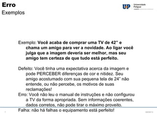 Exemplo: Você acaba de comprar uma TV de 42” e
chama um amigo para ver a novidade. Ao ligar você
julga que a imagem deveria ser melhor, mas seu
amigo tem certeza de que tudo está perfeito.
Defeito: Você tinha uma expectativa acerca da imagem e
pode PERCEBER diferenças de cor e nitidez. Seu
amigo acostumado com sua pequena tela de 24” não
entende, ou não percebe, os motivos de suas
reclamações!
Erro: Você não leu o manual de instruções e não configurou
a TV da forma apropriada. Sem informações coerentes,
dados corretos, não pode tirar o máximo proveito.
Falha: não há falhas o equipamento está perfeito! 08/09/137
Erro
Exemplos
 