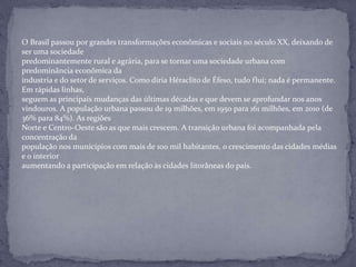 O Brasil passou por grandes transformações econômicas e sociais no século XX, deixando de
ser uma sociedade
predominantemente rural e agrária, para se tornar uma sociedade urbana com
predominância econômica da
industria e do setor de serviços. Como diria Héraclito de Éfeso, tudo flui; nada é permanente.
Em rápidas linhas,
seguem as principais mudanças das últimas décadas e que devem se aprofundar nos anos
vindouros. A população urbana passou de 19 milhões, em 1950 para 161 milhões, em 2010 (de
36% para 84%). As regiões
Norte e Centro-Oeste são as que mais crescem. A transição urbana foi acompanhada pela
concentração da
população nos municípios com mais de 100 mil habitantes, o crescimento das cidades médias
e o interior
aumentando a participação em relação às cidades litorâneas do país.
 