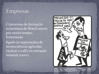 O processo de formação
econômica do Brasil esteve,
por muito tempo,
fortemente
ligado às exportações de
monoculturas agrícolas
(açúcar e café) ou extração
mineral (ouro).
 