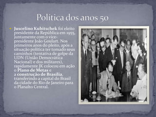  Juscelino Kubitschek foi eleito
presidente da República em 1955,
juntamente com o vice-
presidente João Goulart. Nos
primeiros anos do pleito, após a
situação política ter tomado seus
caminhos (tentativa de golpe da
UDN (União Democrática
Nacional) e dos militares),
rapidamente JK colocou em ação
o Plano de Metas e
a construção de Brasília,
transferindo a capital do Brasil
da cidade do Rio de Janeiro para
o Planalto Central.
 