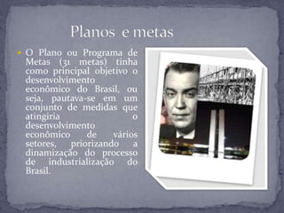  O Plano ou Programa de
Metas (31 metas) tinha
como principal objetivo o
desenvolvimento
econômico do Brasil, ou
seja, pautava-se em um
conjunto de medidas que
atingiria o
desenvolvimento
econômico de vários
setores, priorizando a
dinamização do processo
de industrialização do
Brasil.
 