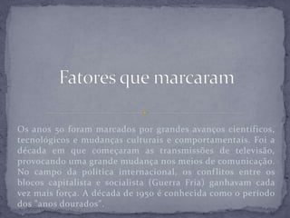 Os anos 50 foram marcados por grandes avanços científicos,
tecnológicos e mudanças culturais e comportamentais. Foi a
década em que começaram as transmissões de televisão,
provocando uma grande mudança nos meios de comunicação.
No campo da política internacional, os conflitos entre os
blocos capitalista e socialista (Guerra Fria) ganhavam cada
vez mais força. A década de 1950 é conhecida como o período
dos "anos dourados".
 