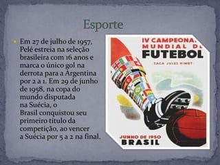  Em 27 de julho de 1957,
Pelé estreia na seleção
brasileira com 16 anos e
marca o único gol na
derrota para a Argentina
por 2 a 1. Em 29 de junho
de 1958, na copa do
mundo disputada
na Suécia, o
Brasil conquistou seu
primeiro título da
competição, ao vencer
a Suécia por 5 a 2 na final.
 