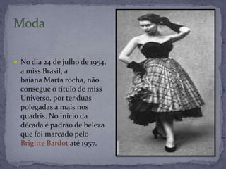  No dia 24 de julho de 1954,
a miss Brasil, a
baiana Marta rocha, não
consegue o título de miss
Universo, por ter duas
polegadas a mais nos
quadris. No início da
década é padrão de beleza
que foi marcado pelo
Brigitte Bardot até 1957.
 