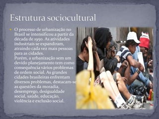  O processo de urbanização no
Brasil se intensificou a partir da
década de 1950. As atividades
industriais se expandiram,
atraindo cada vez mais pessoas
para as cidades.
Porém, a urbanização sem um
devido planejamento tem como
consequência vários problemas
de ordem social. As grandes
cidades brasileiras enfrentam
diversos problemas, destacam-se
as questões da moradia,
desemprego, desigualdade
social, saúde, educação,
violência e exclusão social.
 