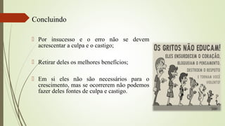  Por insucesso e o erro não se devem
acrescentar a culpa e o castigo;
 Retirar deles os melhores benefícios;
 Em si eles não são necessários para o
crescimento, mas se ocorrerem não podemos
fazer deles fontes de culpa e castigo.
Concluindo
 