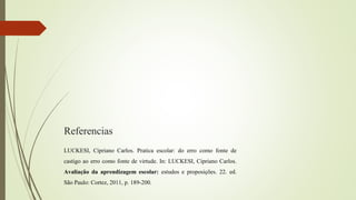 Referencias
LUCKESI, Cipriano Carlos. Pratica escolar: do erro como fonte de
castigo ao erro como fonte de virtude. In: LUCKESI, Cipriano Carlos.
Avaliação da aprendizagem escolar: estudos e proposições. 22. ed.
São Paulo: Cortez, 2011, p. 189-200.
 
