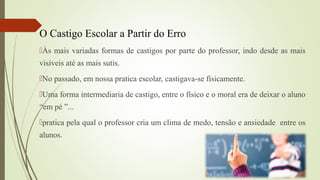 O Castigo Escolar a Partir do Erro
Às mais variadas formas de castigos por parte do professor, indo desde as mais
visíveis até as mais sutis.
No passado, em nossa pratica escolar, castigava-se fisicamente.
Uma forma intermediaria de castigo, entre o físico e o moral era de deixar o aluno
“em pé ”...
pratica pela qual o professor cria um clima de medo, tensão e ansiedade entre os
alunos.
 