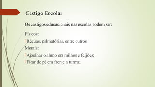 Castigo Escolar
Os castigos educacionais nas escolas podem ser:
Físicos:
Réguas, palmatórias, entre outros
Morais:
Ajoelhar o aluno em milhos e feijões;
Ficar de pé em frente a turma;
 