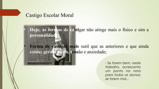 Castigo Escolar Moral
- Se forem bem, neste
trabalho, acrescento
um ponto na nota
para todos os alunos;
se forem mal...
• Hoje, as formas de castigar não atinge mais o físico e sim a
personalidade;
• Forma de castigar mais sutil que as anteriores e que ainda
existe: geram medo, tensão e ansiedade;
 