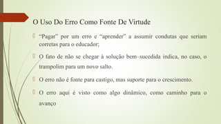  “Pagar” por um erro e “aprender” a assumir condutas que seriam
corretas para o educador;
 O fato de não se chegar à solução bem–sucedida indica, no caso, o
trampolim para um novo salto.
 O erro não é fonte para castigo, mas suporte para o crescimento.
 O erro aqui é visto como algo dinâmico, como caminho para o
avanço
O Uso Do Erro Como Fonte De Virtude
 