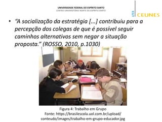 UNIVERSIDADE FEDERAL DO ESPÍRITO SANTO
CENTRO UNIVERSITÁRIO NORTE DO ESPÍRITO SANTO
• “A socialização da estratégia [...] contribuiu para a
percepção dos colegas de que é possível seguir
caminhos alternativos sem negar a situação
proposta.” (ROSSO, 2010, p.1030)
Figura 4: Trabalho em Grupo
Fonte: https://brasilescola.uol.com.br/upload/
conteudo/images/trabalho-em-grupo-educador.jpg
 