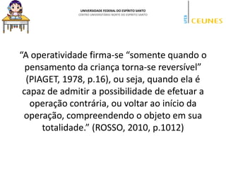 UNIVERSIDADE FEDERAL DO ESPÍRITO SANTO
CENTRO UNIVERSITÁRIO NORTE DO ESPÍRITO SANTO
“A operatividade firma-se “somente quando o
pensamento da criança torna-se reversível”
(PIAGET, 1978, p.16), ou seja, quando ela é
capaz de admitir a possibilidade de efetuar a
operação contrária, ou voltar ao início da
operação, compreendendo o objeto em sua
totalidade.” (ROSSO, 2010, p.1012)
 