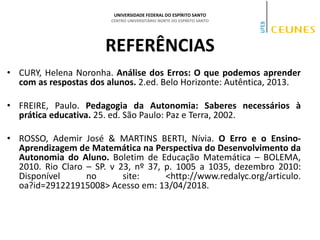 UNIVERSIDADE FEDERAL DO ESPÍRITO SANTO
CENTRO UNIVERSITÁRIO NORTE DO ESPÍRITO SANTO
REFERÊNCIAS
• CURY, Helena Noronha. Análise dos Erros: O que podemos aprender
com as respostas dos alunos. 2.ed. Belo Horizonte: Autêntica, 2013.
• FREIRE, Paulo. Pedagogia da Autonomia: Saberes necessários à
prática educativa. 25. ed. São Paulo: Paz e Terra, 2002.
• ROSSO, Ademir José & MARTINS BERTI, Nívia. O Erro e o Ensino-
Aprendizagem de Matemática na Perspectiva do Desenvolvimento da
Autonomia do Aluno. Boletim de Educação Matemática – BOLEMA,
2010. Rio Claro – SP. v 23, nº 37, p. 1005 a 1035, dezembro 2010:
Disponível no site: <http://www.redalyc.org/articulo.
oa?id=291221915008> Acesso em: 13/04/2018.
 