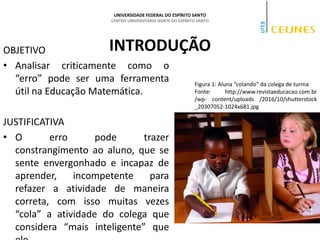 UNIVERSIDADE FEDERAL DO ESPÍRITO SANTO
CENTRO UNIVERSITÁRIO NORTE DO ESPÍRITO SANTO
INTRODUÇÃO
OBJETIVO
• Analisar criticamente como o
“erro” pode ser uma ferramenta
útil na Educação Matemática.
JUSTIFICATIVA
• O erro pode trazer
constrangimento ao aluno, que se
sente envergonhado e incapaz de
aprender, incompetente para
refazer a atividade de maneira
correta, com isso muitas vezes
“cola” a atividade do colega que
considera “mais inteligente” que
Figura 1: Aluna “colando” da colega de turma
Fonte: http://www.revistaeducacao.com.br
/wp- content/uploads /2016/10/shutterstock
_20307052-1024x681.jpg
 