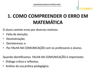 UNIVERSIDADE FEDERAL DO ESPÍRITO SANTO
CENTRO UNIVERSITÁRIO NORTE DO ESPÍRITO SANTO
1. COMO COMPREENDER O ERRO EM
MATEMÁTICA
O aluno comete erros por diversos motivos:
• Falta de atenção;
• Desmotivação;
• Desinteresse; e
• Por FALHA NA COMUNICAÇÃO com os professores e alunos.
Quando identificamos FALHA NA COMUNICAÇÃO é importante:
• Diálogo crítico e reflexivo;
• Análise da sua prática pedagógica.
 