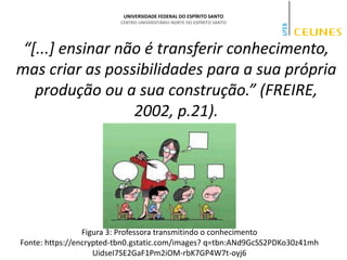 UNIVERSIDADE FEDERAL DO ESPÍRITO SANTO
CENTRO UNIVERSITÁRIO NORTE DO ESPÍRITO SANTO
Figura 3: Professora transmitindo o conhecimento
Fonte: https://encrypted-tbn0.gstatic.com/images? q=tbn:ANd9GcSS2PDKo30z41mh
UidseI7SE2GaF1Pm2iOM-rbK7GP4W7t-oyj6
“[...] ensinar não é transferir conhecimento,
mas criar as possibilidades para a sua própria
produção ou a sua construção.” (FREIRE,
2002, p.21).
 