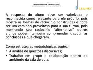 UNIVERSIDADE FEDERAL DO ESPÍRITO SANTO
CENTRO UNIVERSITÁRIO NORTE DO ESPÍRITO SANTO
A resposta do aluno deve ser valorizada e
reconhecida como relevante para ele próprio, pois
mostra as formas de raciocínio construídas e pode
ser um caminho proveitoso para a sua turma, pois
mostrando seu raciocínio “alternativo” outros
alunos podem também compreender discutir as
conclusões a que chegaram.
Como estratégias metodológicas sugiro:
• A análise de questões discursivas;
• Trabalho em grupo e colaboração dentro do
ambiente da sala de aula.
 
