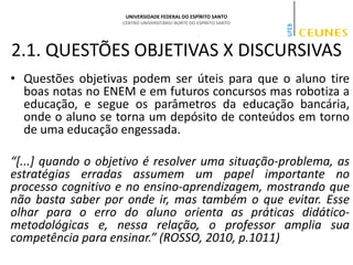 UNIVERSIDADE FEDERAL DO ESPÍRITO SANTO
CENTRO UNIVERSITÁRIO NORTE DO ESPÍRITO SANTO
2.1. QUESTÕES OBJETIVAS X DISCURSIVAS
• Questões objetivas podem ser úteis para que o aluno tire
boas notas no ENEM e em futuros concursos mas robotiza a
educação, e segue os parâmetros da educação bancária,
onde o aluno se torna um depósito de conteúdos em torno
de uma educação engessada.
“[...] quando o objetivo é resolver uma situação-problema, as
estratégias erradas assumem um papel importante no
processo cognitivo e no ensino-aprendizagem, mostrando que
não basta saber por onde ir, mas também o que evitar. Esse
olhar para o erro do aluno orienta as práticas didático-
metodológicas e, nessa relação, o professor amplia sua
competência para ensinar.” (ROSSO, 2010, p.1011)
 
