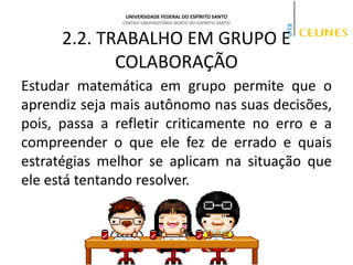 UNIVERSIDADE FEDERAL DO ESPÍRITO SANTO
CENTRO UNIVERSITÁRIO NORTE DO ESPÍRITO SANTO
2.2. TRABALHO EM GRUPO E
COLABORAÇÃO
Estudar matemática em grupo permite que o
aprendiz seja mais autônomo nas suas decisões,
pois, passa a refletir criticamente no erro e a
compreender o que ele fez de errado e quais
estratégias melhor se aplicam na situação que
ele está tentando resolver.
 